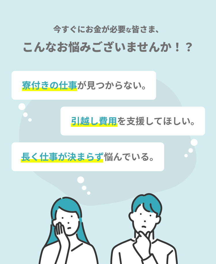 今すぐにお金が必要な皆さま、こんなお悩みございませんか！？ 寮付きの仕事が見つからない。引越し費用を支援してほしい。長く仕事が決まらず悩んでいる。